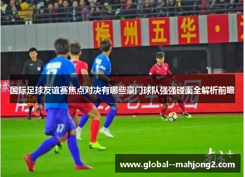 国际足球友谊赛焦点对决有哪些豪门球队强强碰面全解析前瞻
