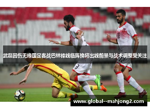 武磊因伤无缘国足客战巴林锋线临阵换将出线前景与战术调整受关注