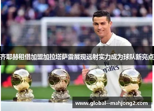 齐耶赫租借加盟加拉塔萨雷展现远射实力成为球队新亮点